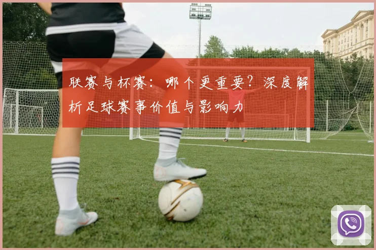 联赛与杯赛：哪个更重要？深度解析足球赛事价值与影响力
