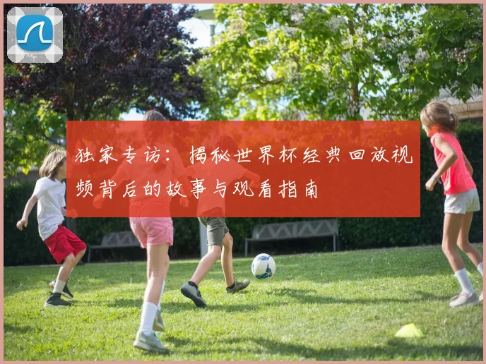 独家专访：揭秘世界杯经典回放视频背后的故事与观看指南