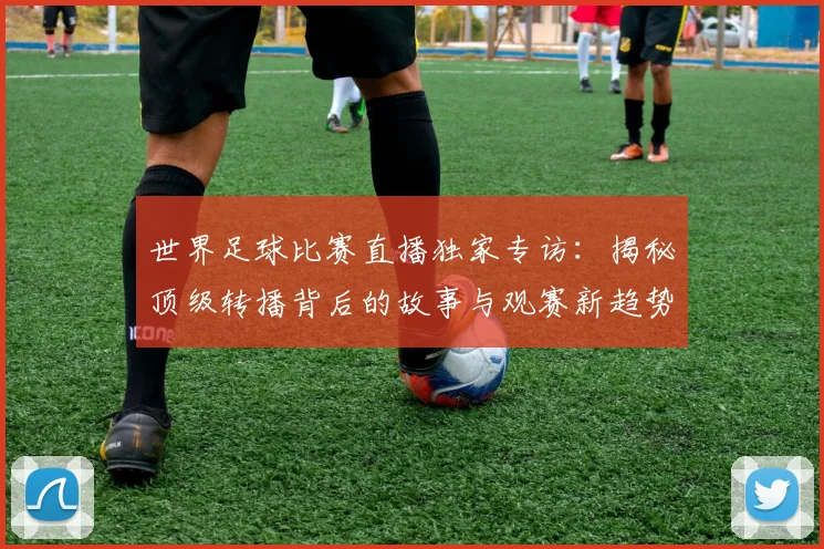 世界足球比赛直播独家专访：揭秘顶级转播背后的故事与观赛新趋势