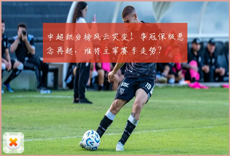 中超积分榜风云突变！争冠保级悬念再起，谁将主宰赛季走势？