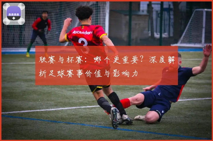 联赛与杯赛：哪个更重要？深度解析足球赛事价值与影响力