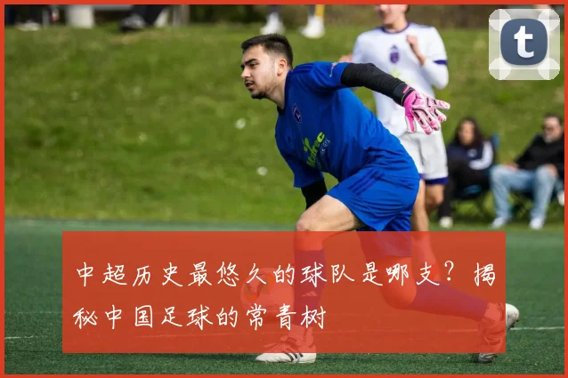 中超历史最悠久的球队是哪支？揭秘中国足球的常青树